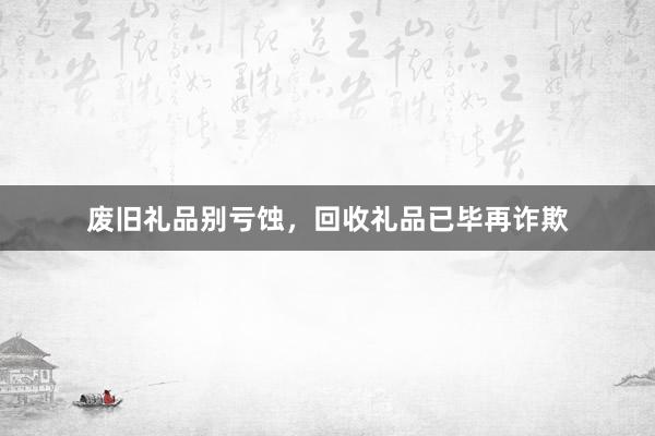 废旧礼品别亏蚀，回收礼品已毕再诈欺