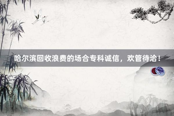 哈尔滨回收浪费的场合专科诚信，欢管待洽！