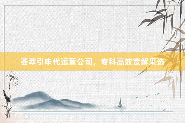 荟萃引申代运营公司，专科高效宽解采选