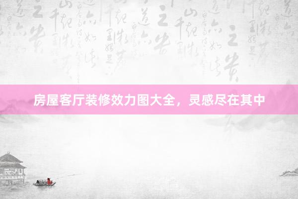 房屋客厅装修效力图大全，灵感尽在其中