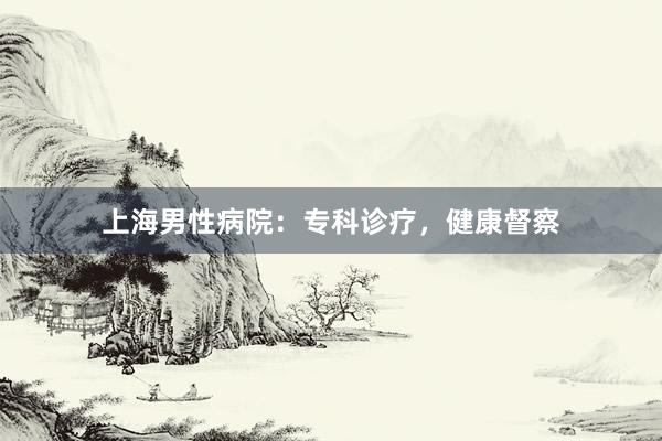 上海男性病院：专科诊疗，健康督察