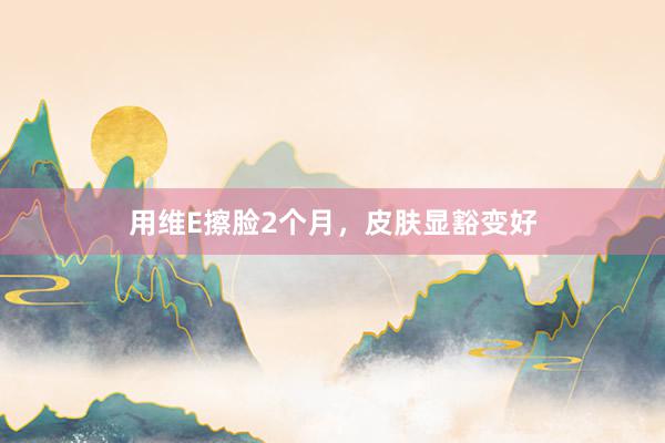 用维E擦脸2个月，皮肤显豁变好