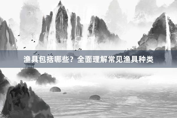 渔具包括哪些？全面理解常见渔具种类