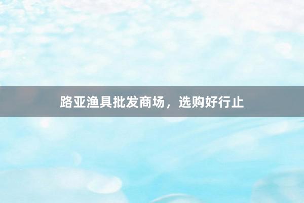 路亚渔具批发商场，选购好行止